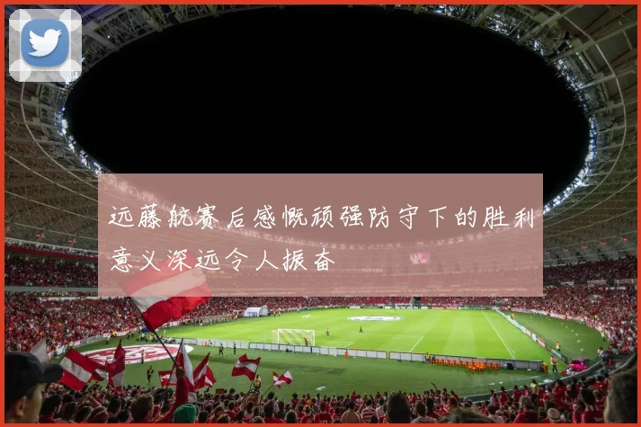 远藤航赛后感慨顽强防守下的胜利意义深远令人振奋