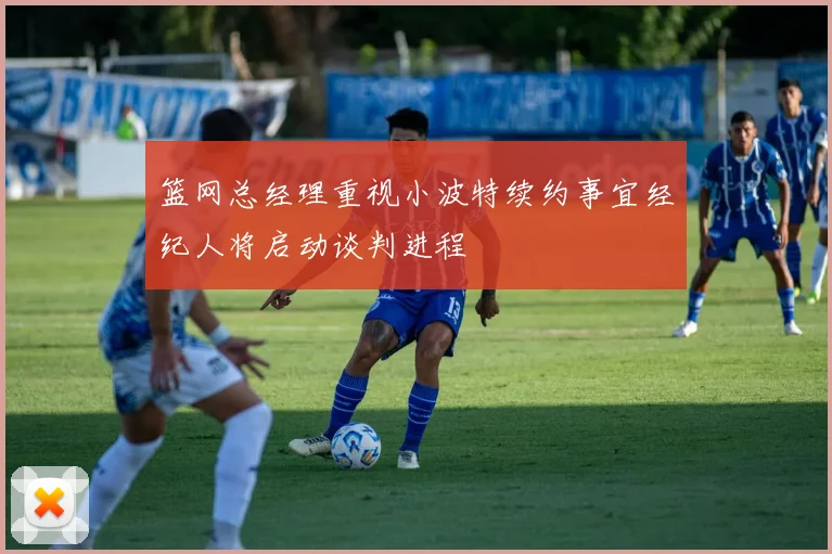 篮网总经理重视小波特续约事宜经纪人将启动谈判进程