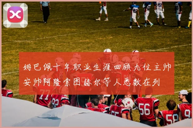 姆巴佩十年职业生涯回顾九位主帅安帅阿隆索图赫尔等人悉数在列