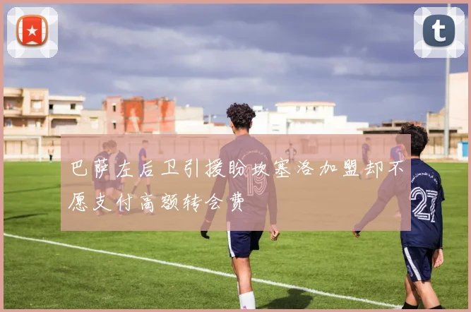 巴萨左后卫引援盼坎塞洛加盟却不愿支付高额转会费