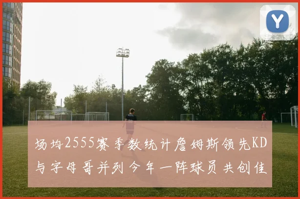 场均2555赛季数统计詹姆斯领先KD与字母哥并列今年一阵球员共创佳绩