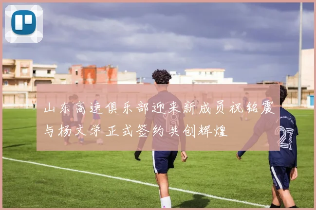 山东高速俱乐部迎来新成员祝铭震与杨文学正式签约共创辉煌
