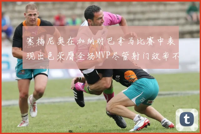 塞梅尼奥在加纳对巴拿马比赛中表现出色荣膺全场MVP尽管射门效率不佳