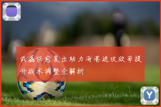 武磊伤愈复出助力海港进攻效率提升战术调整全解析