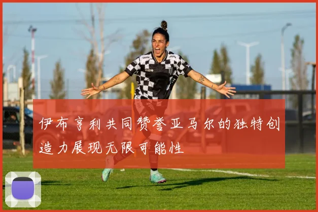 伊布亨利共同赞誉亚马尔的独特创造力展现无限可能性