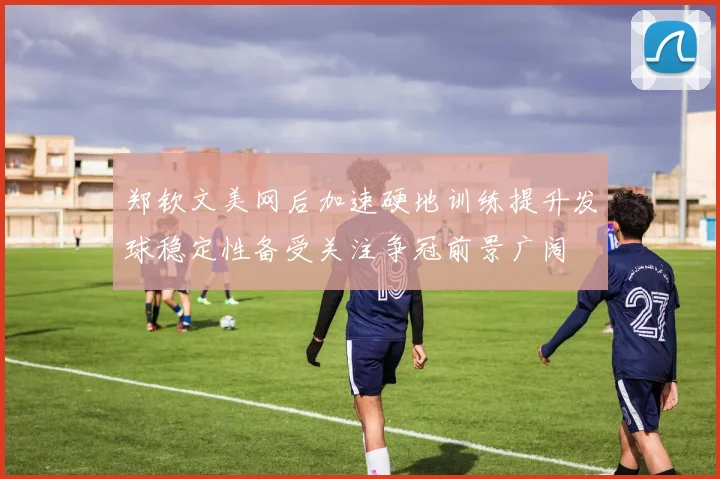 郑钦文美网后加速硬地训练提升发球稳定性备受关注争冠前景广阔