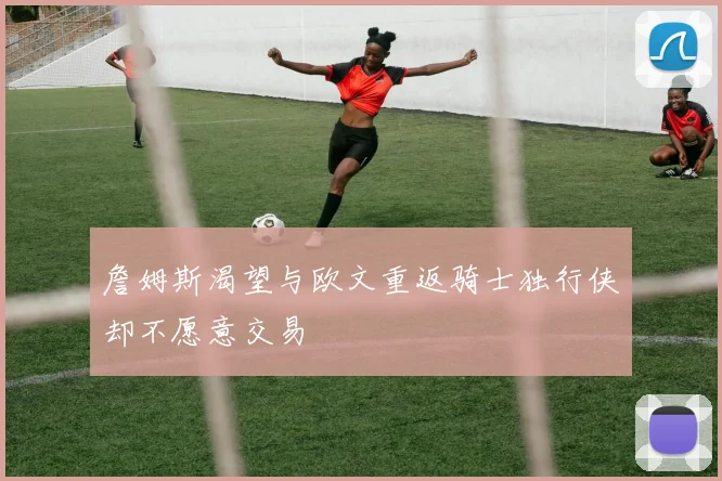 詹姆斯渴望与欧文重返骑士独行侠却不愿意交易