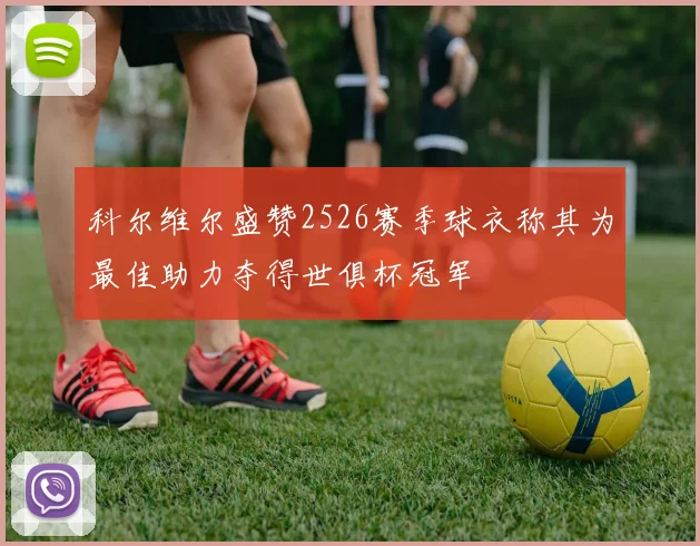 科尔维尔盛赞2526赛季球衣称其为最佳助力夺得世俱杯冠军