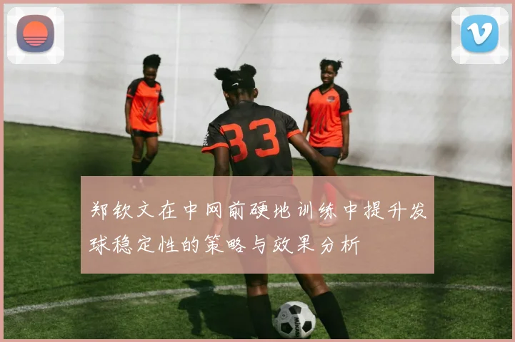 郑钦文在中网前硬地训练中提升发球稳定性的策略与效果分析