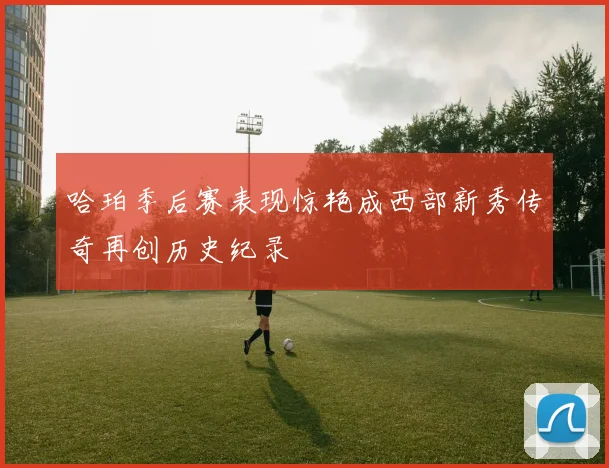 哈珀季后赛表现惊艳成西部新秀传奇再创历史纪录