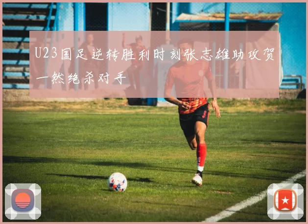 U23国足逆转胜利时刻张志雄助攻贺一然绝杀对手