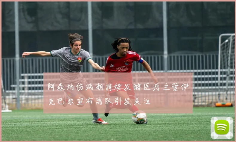 阿森纳伤病潮持续发酵医疗主管伊克巴尔宣布离队引发关注