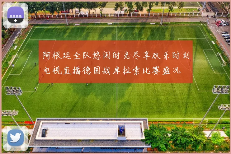阿根廷全队悠闲时光尽享欢乐时刻电视直播德国战库拉索比赛盛况