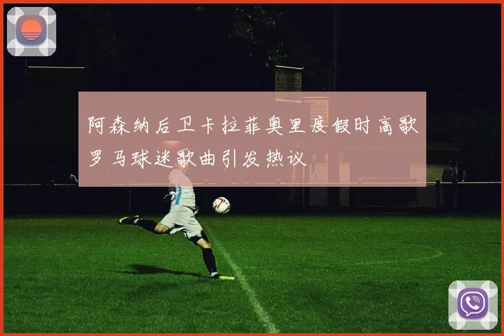 阿森纳后卫卡拉菲奥里度假时高歌罗马球迷歌曲引发热议