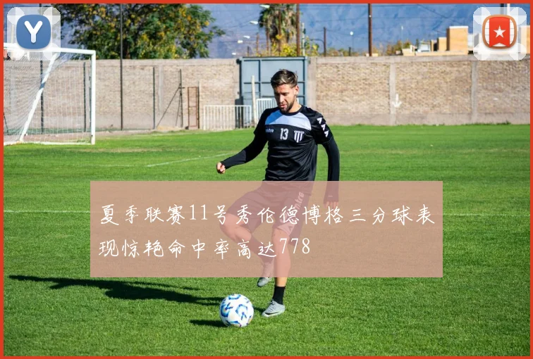 夏季联赛11号秀伦德博格三分球表现惊艳命中率高达778