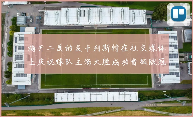 梅开二度的麦卡利斯特在社交媒体上庆祝球队主场大胜成功晋级欧冠16强