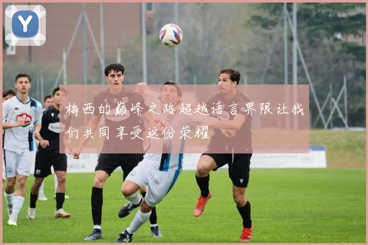 梅西的巅峰之路超越语言界限让我们共同享受这份荣耀