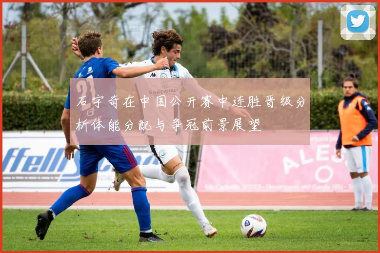 石宇奇在中国公开赛中连胜晋级分析体能分配与争冠前景展望