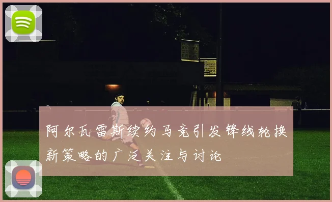 阿尔瓦雷斯续约马竞引发锋线轮换新策略的广泛关注与讨论