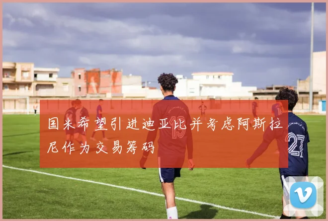 国米希望引进迪亚比并考虑阿斯拉尼作为交易筹码