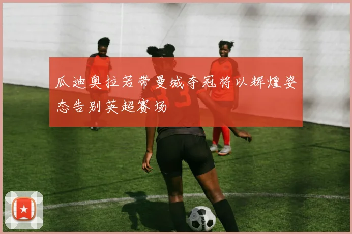 瓜迪奥拉若带曼城夺冠将以辉煌姿态告别英超赛场