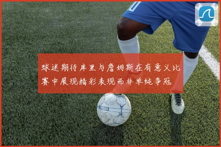 球迷期待库里与詹姆斯在有意义比赛中展现精彩表现而非单纯争冠