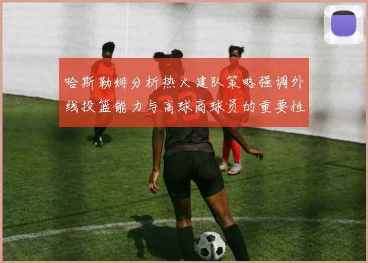哈斯勒姆分析热火建队策略强调外线投篮能力与高球商球员的重要性
