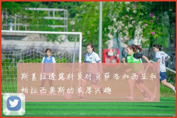 斯基拉透露科莫对贡萨洛加西亚和帕拉西奥斯的浓厚兴趣