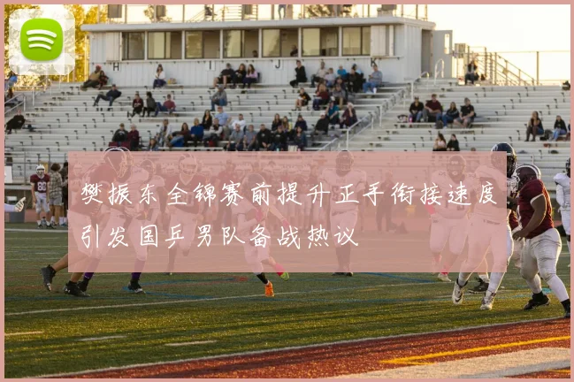 樊振东全锦赛前提升正手衔接速度引发国乒男队备战热议