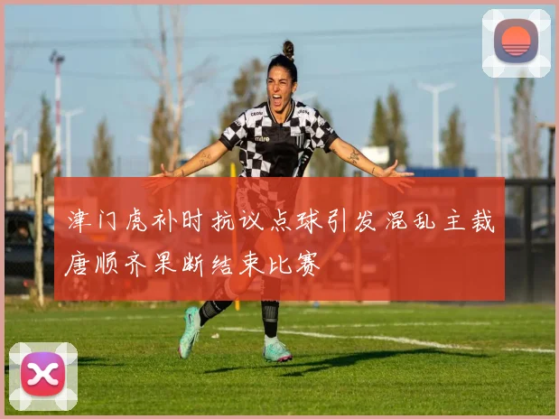 津门虎补时抗议点球引发混乱主裁唐顺齐果断结束比赛