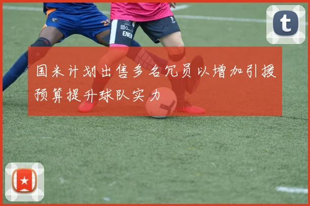 国米计划出售多名冗员以增加引援预算提升球队实力