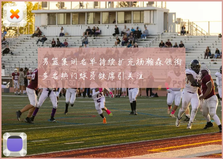 男篮集训名单持续扩充杨瀚森领衔多名热门球员缺席引关注